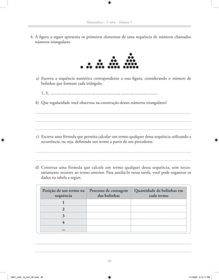 Matemática - 1a série - Volume 1



               4. A figura a seguir apresenta os primeiros elementos de uma sequência de números chamados
                  números triangulares.




                    a) Escreva a sequência numérica correspondente a essa figura, considerando o número de
                       bolinhas que formam cada triângulo:

                        1, 3, ........, ........., ........., ........., ........, ..........., .........., .........., ..........

                    b) Que regularidade você observou na construção desses números triangulares?




                    c) Escreva uma fórmula que permita calcular um termo qualquer dessa sequência utilizando a
                       recorrência, ou seja, definindo um termo a partir de seu precedente.




                   d) Construa uma fórmula que calcule um termo qualquer dessa sequência, sem neces-
                      sariamente recorrer ao termo anterior. Para auxiliá-lo nessa tarefa, você pode organizar os
                      dados na tabela a seguir.


                         Posição de um termo na                    Processo de contagem                     Quantidade de bolinhas em
                                sequência                              das bolinhas                                cada termo
                                           1
                                           2
                                           3
                                           4
                                          ...




                                                                                    36



MAT_CAA_1a_vol1_AF.indd 36                                                                                                              11/19/09 5:13:11 PM
 
