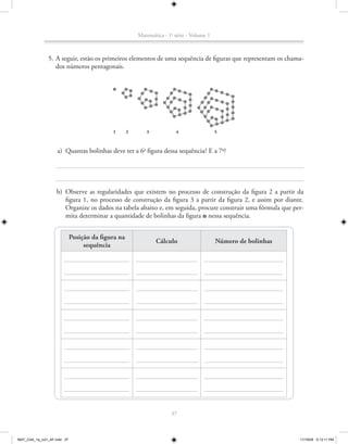 Matemática - 1a série - Volume 1



               5. A seguir, estão os primeiros elementos de uma sequência de figuras que representam os chama-
                  dos números pentagonais.




                                            1       2      3            4                  5



                    a) Quantas bolinhas deve ter a 6a figura dessa sequência? E a 7a?




                    b) Observe as regularidades que existem no processo de construção da figura 2 a partir da
                       figura 1, no processo de construção da figura 3 a partir da figura 2, e assim por diante.
                       Organize os dados na tabela abaixo e, em seguida, procure construir uma fórmula que per-
                       mita determinar a quantidade de bolinhas da figura n nessa sequência.


                             Posição da figura na
                                                               Cálculo                     Número de bolinhas
                                  sequência




                                                                      37



MAT_CAA_1a_vol1_AF.indd 37                                                                                      11/19/09 5:13:11 PM
 
