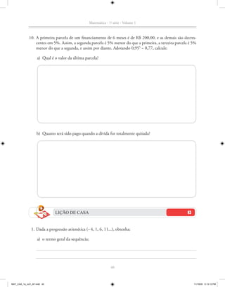 Matemática - 1a série - Volume 1



             10. A primeira parcela de um financiamento de 6 meses é de R$ 200,00, e as demais são decres-
                 centes em 5%. Assim, a segunda parcela é 5% menor do que a primeira, a terceira parcela é 5%
                 menor do que a segunda, e assim por diante. Adotando 0,955 = 0,77, calcule:

                    a) Qual é o valor da última parcela?




                    b) Quanto terá sido pago quando a dívida for totalmente quitada?




                              LIÇÃO DE CASA


               1. Dada a progressão aritmética (– 4, 1, 6, 11...), obtenha:

                    a) o termo geral da sequência;




                                                                   40



MAT_CAA_1a_vol1_AF.indd 40                                                                                 11/19/09 5:13:12 PM
 