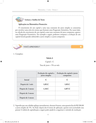 Matemática - 1a série - Volume 1




                                   Leitura e Análise de Texto

                         Aplicações na Matemática Financeira
                       O crescimento de um capital a uma taxa constante de juros simples se caracteriza
                   por envolver uma série de termos que formam uma Progressão Aritmética. Por outro lado,
                   no cálculo do crescimento de um capital a uma taxa constante de juros compostos, aparece
                   uma Progressão Geométrica. No exemplo a seguir, podemos comparar a evolução de um
                   capital inicial quando submetido a juros simples e a juros compostos.




                                 VOCÊ APRENDEU?


               1. Complete:

                                                                 Tabela A
                                                                Capital = C
                                                      Taxa de juros = 5% ao mês



                                                    Evolução do capital a         Evolução do capital a juros
                                                        juros simples                    compostos

                                  Inicial                       C                             C

                             Depois de 1 mês                1,05.C                          1,05.C

                             Depois de 2 meses              1,10.C                         1,052.C

                             Depois de 3 meses

                             Depois de 4 meses



               2. Suponha que um cidadão aplique mensalmente, durante 8 meses, uma quantia fixa de R$ 200,00
                  a juros simples de 5%. Ao final, depois dos 8 meses de aplicação, quanto terá acumulado essa
                  pessoa? A tabela de capitalização a seguir pode ajudá-lo a organizar o método de resolução:

                                                                    43



MAT_CAA_1a_vol1_AF.indd 43                                                                                      11/19/09 5:13:13 PM
 