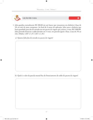 Matemática - 1a série - Volume 1




                              LIÇÃO DE CASA


               1. Julia guardou mensalmente R$ 200,00 em um banco que remunerou seu dinheiro à base de
                  4% ao mês de juros compostos. Ao final de 8 meses de aplicação, Julia usou o dinheiro que
                  havia guardado para dar de entrada em um pacote de viagem que custava, à vista, R$ 5 000,00.
                  Julia pretende financiar o saldo devedor em 5 vezes, em parcelas iguais e fixas, à taxa de 2% ao
                  mês. (Dados: 1,048 ≅ 1,37; 1,025 ≅ 1,10.)

                    a) Quanto Julia deu de entrada no pacote de viagem?




                    b) Qual é o valor da parcela mensal fixa do financiamento do saldo do pacote de viagem?




                                                                47



MAT_CAA_1a_vol1_AF.indd 47                                                                                      11/19/09 5:13:14 PM
 