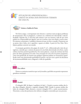 Matemática - 1a série - Volume 1


                   ?
                             !
                                   SITUAÇÃO DE APRENDIZAGEM 4
                                   LIMITE DA SOMA DOS INFINITOS TERMOS
                                   DE UMA PG



                                       Leitura e Análise de Texto


                        Na Grécia antiga, a contraposição entre discreto e contínuo trazia já alguns problemas
                   de interpretação. Para os pitagóricos, o número era a referência de toda dúvida e toda di-
                   ficuldade. Segundo eles, se não fosse pelo número e por sua natureza, nada do que existe
                   poderia ser compreendido por alguém, nem em si mesmo, nem com relação a outras coisas.
                   Os números constituíam o verdadeiro elemento de que era feito o mundo. Chamavam um
                   ao ponto, dois à linha, três à superfície e quatro ao sólido. A partir de Um, Dois, Três e
                   Quatro podiam construir um mundo.
                        A concepção geométrica dos gregos do século V a.C., influenciada pela visão dos pi-
                   tagóricos, entendia que o número de pontos de uma linha determinada seria finito, muito
                   embora não fosse possível quantificá-los. Em outras palavras, a noção do contínuo não fazia
                   parte das ideias geométricas de então. Essa concepção de uma série de pontos justapostos,
                   como uma grande fila, de maneira que qualquer segmento pudesse ser mensurável, quanti-
                   ficado como uma determinada quantidade de pontos, caiu por terra a partir da descoberta
                   da incomensurabilidade entre a diagonal e o lado do quadrado.




                                 Para refletir:
                       Dentre os conjuntos numéricos que você já estudou, qual deles nos permite representar
                   grandezas contínuas?




                                 Desafio!
                       O triângulo ABC da figura é equilátero de lado 1. Unindo os pontos médios dos la-
                   dos desse triângulo, obtemos o segundo triângulo PQR. Unindo os pontos médios dos
                   lados do triângulo PQR, obtemos o terceiro triângulo STU, e assim sucessivamente.
                   Determine a soma dos perímetros dos infinitos triângulos construídos por esse processo.


                                                                      49



MAT_CAA_1a_vol1_AF.indd 49                                                                                       11/19/09 5:13:20 PM
 