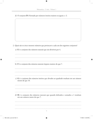 Matemática - 1a série - Volume 1



                   d) O conjunto D é formado por números inteiros maiores ou iguais a –2.




               2. Quais são os cinco menores números que pertencem a cada um dos seguintes conjuntos?

                    a) E é o conjunto dos números naturais que são divisíveis por 4.




                   b) F é o conjunto dos números naturais ímpares maiores do que 7.




                    c) G é o conjunto dos números inteiros que elevados ao quadrado resultam em um número
                       menor do que 10.




                   d) H é o conjunto dos números naturais que quando dobrados e somados a 1 resultam
                      em um número maior do que 7.




                                                                 5



MAT_CAA_1a_vol1_AF.indd 5                                                                               11/19/09 5:12:56 PM
 