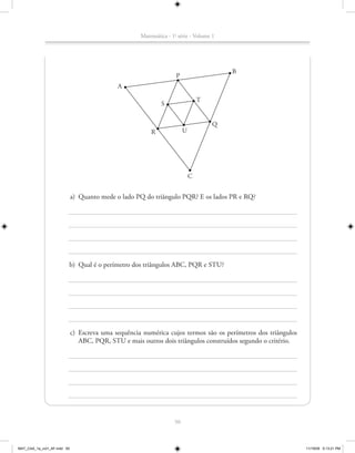 Matemática - 1a série - Volume 1




                                                                                        B
                                                                    P
                                             A

                                                                                T
                                                             S


                                                                                    Q
                                                         R              U




                                                                            C


                             a) Quanto mede o lado PQ do triângulo PQR? E os lados PR e RQ?




                         b) Qual é o perímetro dos triângulos ABC, PQR e STU?




                             c) Escreva uma sequência numérica cujos termos são os perímetros dos triângulos
                                ABC, PQR, STU e mais outros dois triângulos construídos segundo o critério.




                                                                   50



MAT_CAA_1a_vol1_AF.indd 50                                                                                     11/19/09 5:13:21 PM
 