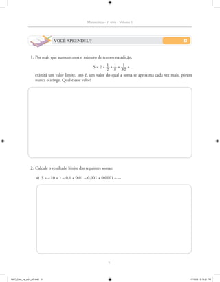 Matemática - 1a série - Volume 1




                              VOCÊ APRENDEU?


               1. Por mais que aumentemos o número de termos na adição,
                                                               1 1 1
                                                       S = 2 + __ + __ + ___ + ...
                                                               2 8 32
                   existirá um valor limite, isto é, um valor do qual a soma se aproxima cada vez mais, porém
                   nunca o atinge. Qual é esse valor?




               2. Calcule o resultado limite das seguintes somas:

                    a) S = – 10 + 1 – 0,1 + 0,01 – 0,001 + 0,0001 – ...




                                                                51



MAT_CAA_1a_vol1_AF.indd 51                                                                                 11/19/09 5:13:21 PM
 