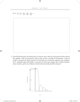 Matemática - 1a série - Volume 1


                           2 1 1            1     1
                    b) S = __ + __ + ___ + ___ + ___ + ...
                           5 5 10 20 40




               3. Uma bola de borracha cai da altura de 6 m, bate no solo e sobe até a terça parte da altura inicial.
                  Em seguida, a bola cai novamente, bate no solo, inverte o sentido de movimento, e sobe até
                  atingir a terça parte da altura anterior. Continuando seu movimento segundo essas condições,
                  isto é, atingindo após cada batida a terça parte da altura que atingiu após a batida imediata-
                  mente anterior, qual será a distância vertical total percorrida pela bola até parar?
                                            © Conexão Editorial




                                                                  6m




                                                                                     52



MAT_CAA_1a_vol1_AF.indd 52                                                                                         11/19/09 5:13:21 PM
 