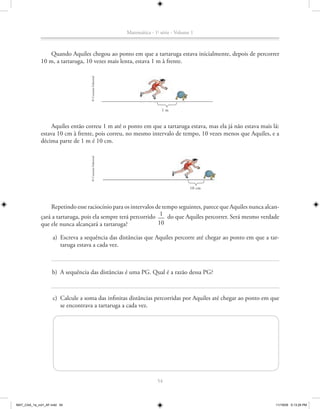 Matemática - 1a série - Volume 1



                 Quando Aquiles chegou ao ponto em que a tartaruga estava inicialmente, depois de percorrer
             10 m, a tartaruga, 10 vezes mais lenta, estava 1 m à frente.



                                   © Conexão Editorial




                                                                         1m


                  Aquiles então correu 1 m até o ponto em que a tartaruga estava, mas ela já não estava mais lá:
             estava 10 cm à frente, pois correu, no mesmo intervalo de tempo, 10 vezes menos que Aquiles, e a
             décima parte de 1 m é 10 cm.
                                   © Conexão Editorial




                                                                                       10 cm



                 Repetindo esse raciocínio para os intervalos de tempo seguintes, parece que Aquiles nunca alcan-
             çará a tartaruga, pois ela sempre terá percorrido 1 do que Aquiles percorrer. Será mesmo verdade
             que ele nunca alcançará a tartaruga?              10

                    a) Escreva a sequência das distâncias que Aquiles percorre até chegar ao ponto em que a tar-
                       taruga estava a cada vez.



                    b) A sequência das distâncias é uma PG. Qual é a razão dessa PG?



                    c) Calcule a soma das infinitas distâncias percorridas por Aquiles até chegar ao ponto em que
                       se encontrava a tartaruga a cada vez.




                                                                       54



MAT_CAA_1a_vol1_AF.indd 54                                                                                     11/19/09 5:13:29 PM
 
