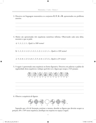 Matemática - 1a série - Volume 1



               3. Descreva em linguagem matemática os conjuntos E, F, G e H, apresentados no problema
                  anterior.




               4. Abaixo são apresentadas três sequências numéricas infinitas. Observando cada uma delas,
                  encontre o que se pede:

                    a) 1, 1, 1, 1, 1... Qual é o 100o termo?



                    b) 1, 1, 2, 1, 1, 2, 1, 1, 2, 1, 1, 2, 1, 1, 2, 1, 1... Qual é o 120o termo?



                    c) 5, 4, 8, 1, 3, 5, 4, 8, 1, 3, 5, 4, 8, 1, 3, 5, 4... Qual é o 25o termo?



               5. A seguir é apresentada uma sequência na forma figurativa. Descreva em palavras o padrão de
                  regularidade desta sequência e indique qual deve ser a figura que ocupa a 152- posição.
                                                                                               a




                                       1       2         3       4           5       6       7       8




               6. Observe a sequência de figuras:



                                           1       2         3       4           5       6       7

                 Supondo que a lei de formação continue a mesma, desenhe as figuras que deverão ocupar as
             posições 38a e 149a nessa sequência. Justifique sua resposta no espaço a seguir.

                                                                         6



MAT_CAA_1a_vol1_AF.indd 6                                                                                 11/19/09 5:12:57 PM
 