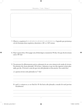 Matemática - 1a série - Volume 1




               7. Observe a sequência (1, 1, 2, 3, 3, 1, 1, 2, 3, 3, 1, 1, 2, 3, 3, 1, 1...). Supondo que permaneça
                  a lei de formação dessa sequência, determine o 38o e o 149o termos.




               8. Hoje é quarta-feira. Devo pagar uma dívida daqui a exatamente 90 dias. Em que dia da semana
                  cairá o 90o dia?




               9. Um processo de reflorestamento previa a plantação de um certo número x de mudas de árvores.
                  No primeiro dia, foram plantadas 120 árvores, e planejou-se que nos dias seguintes seriam plan-
                  tadas, por dia, 10 árvores a mais do que teria sido plantado no dia anterior. Isso sendo feito:

                    a) quantas árvores serão plantadas no 7o dia?




                   b) qual é o número x, se no final do 10o dia havia sido plantada a metade do total previsto
                      inicialmente?




                                                                 7



MAT_CAA_1a_vol1_AF.indd 7                                                                                        11/19/09 5:12:57 PM
 