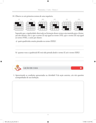 Matemática - 1a série - Volume 1



             10. Observe os seis primeiros termos de uma sequência.
                            (I)                  (II)               (III)                   (IV)                (V)               (VI)
                    1   2      3   4        1   2 3     4       1   2 3     4           1   2 3    4       1   2 3    4       1   2 3    4
                A                       A                   A                       A                  A                  A
                B                       B                   B                       B                  B                  B
                C                       C                   C                       C                  C                  C
               D                        D                   D                       D                  D                  D


                    Supondo que a regularidade observada na formação desses termos seja mantida para a forma-
                    ção dos demais, isto é, que o termo (I) seja igual ao termo (VII), que o termo (II) seja igual
                    ao termo (VIII), e assim por diante:
                    a) quais quadrículas estarão pintadas no termo (XXX)?




                    b) quantas vezes a quadrícula B2 terá sido pintada desde o termo (I) até o termo (XIX)?




                                       LIÇÃO DE CASA


               1. Aproveitando as condições apresentadas na Atividade 9 da seção anterior, crie três questões
                  acompanhadas de sua resolução.




                                                                                8



MAT_CAA_1a_vol1_AF.indd 8                                                                                                                    11/19/09 5:12:57 PM
 