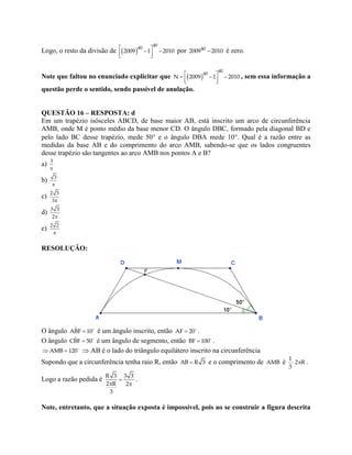 Logo, o resto da divisão de   
  
40
40
2009 –1 – 2010 por 40
2009 2010 é zero.
Note que faltou no enunciado explicitar que   
  
40
40
N 2009 –1 – 2010 , sem essa informação a
questão perde o sentido, sendo passível de anulação.
QUESTÃO 16 – RESPOSTA: d
Em um trapézio isósceles ABCD, de base maior AB, está inscrito um arco de circunferência
AMB, onde M é ponto médio da base menor CD. O ângulo DBC, formado pela diagonal BD e
pelo lado BC desse trapézio, mede 50 e o ângulo DBA mede 10. Qual é a razão entre as
medidas da base AB e do comprimento do arco AMB, sabendo-se que os lados congruentes
desse trapézio são tangentes ao arco AMB nos pontos A e B?
a) 3

b) 3

c) 2 3
3
d) 3 3
2
e) 2 2

RESOLUÇÃO:
O ângulo ˆABF 10 é um ângulo inscrito, então AF 20 .
O ângulo ˆCBF 50 é um ângulo de segmento, então BF 100 .
 AMB 120  AB é o lado do triângulo equilátero inscrito na circunferência
Supondo que a circunferência tenha raio R, então AB R 3 e o comprimento de AMB é  
1
2 R
3
.
Logo a razão pedida é 
 
R 3 3 3
2 R 2
3
.
Note, entretanto, que a situação exposta é impossível, pois ao se construir a figura descrita
 