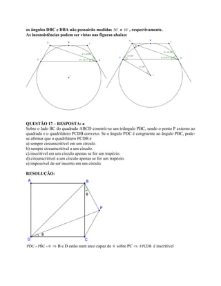 os ângulos DBC e DBA não possuirão medidas 50 e 10 , respectivamente.
As inconsistências podem ser vistas nas figuras abaixo:
QUESTÃO 17 – RESPOSTA: a
Sobre o lado BC do quadrado ABCD constrói-se um triângulo PBC, sendo o ponto P externo ao
quadrado e o quadrilátero PCDB convexo. Se o ângulo PDC é congruente ao ângulo PBC, pode-
se afirmar que o quadrilátero PCDB é
a) sempre circunscritível em um círculo.
b) sempre circunscritível a um círculo.
c) inscritível em um círculo apenas se for um trapézio.
d) circunscritível a um círculo apenas se for um trapézio.
e) impossível de ser inscrito em um círculo.
RESOLUÇÃO:
  ˆ ˆPDC PBC  B e D estão num arco capaz de  sobre PC  #PCDB é inscritível
 