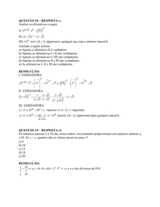 QUESTÃO 18 – RESPOSTA: e
Analise as afirmativas a seguir.
I)  
3
3
0,333... 27 3
(3 ) 3
II) 
  1
(2 3) 2 3
III) 3k
10 tem  3k 1 algarismos, qualquer que seja o número natural k.
Assinale a opção correta.
a) Apenas a afirmativa II é verdadeira.
b) Apenas as afirmativas I e II são verdadeiras.
c) Apenas as afirmativas I e III são verdadeiras.
d) Apenas as afirmativas II e III são verdadeiras.
e) As afirmativas I, II e III são verdadeiras.
RESOLUÇÃO:
I. VERDADEIRA
 
   
 
 
27
1 1
27
0,333... 27 93 3(3 ) 3 3 3 e  
 
   
 
 
3
27
1 1
3 27
3 93 33 3 3 3
II. VERDADEIRA
 
 
  
     
  
1
22
1 2 3 2 3
2 3 2 3
2 3 2 3 2 3
III. VERDADEIRA
   3k 0
k 0 10 10 1 possui    3 0 1 1 algarismo
  3k
3k zeros
k 0 10 1 00 0  3k
10 possui  3k 1 algarismos para qualquer natual k.
QUESTÃO 19 – RESPOSTA: b
Os números naturais x e 18 são, nessa ordem, inversamente proporcionais aos números naturais y
e 45. Se x y, quantos são os valores possíveis para x?
a) 9
b) 10
c) 15
d) 18
e) 20
RESOLUÇÃO:
       1 4x 18
xy 18 45 810 2 3 5
1 1
y 45
 x e y são divisores de 810
 