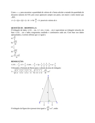 Como x y para encontrar a quantidade de valores de x basta calcular a metade da quantidade de
divisores naturais de 810, pois esses aparecem sempre aos pares, um maior e outro menor que
810 .
       d 1 1 4 1 1 1 20  há 
20
10
2
possíveis valores de x
QUESTÃO 20 – RESPOSTA: b
O triângulo de lados 0,333 cm, 0,5 cm e 0,666 cm é equivalente ao triângulo isósceles de
base 0,333 cm e lados congruentes medindo x centímetros cada um. Com base nos dados
apresentados, é correto afirmar que x é igual a
a)
3
2
b)
151
24
c)
1
3
d)
257
48
e) 15 4 6
36
RESOLUÇÃO:

1
0,333
3
; 
1
0,5
2
; 
2
0,666
3
      
1 1 2 3 3
2p p
3 2 3 2 4
Utilizando a Fórmula de Heron para o cálculo da área do triângulo:
   
           
   
23 3 1 3 1 3 2 3 5 1 1 15
S cm
4 4 3 4 2 4 3 4 12 4 12 48
O triângulo da figura deve possuir área igual a 215
cm
48
, então
 