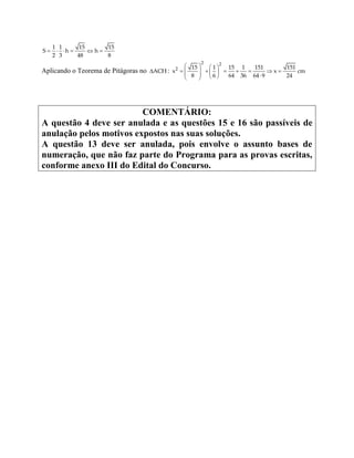      
1 1 15 15
S h h
2 3 48 8
Aplicando o Teorema de Pitágoras no ACH:
   
             
2 2
2 15 1 15 1 151 151
x x cm
8 6 64 36 64 9 24
COMENTÁRIO:
A questão 4 deve ser anulada e as questões 15 e 16 são passíveis de
anulação pelos motivos expostos nas suas soluções.
A questão 13 deve ser anulada, pois envolve o assunto bases de
numeração, que não faz parte do Programa para as provas escritas,
conforme anexo III do Edital do Concurso.
 