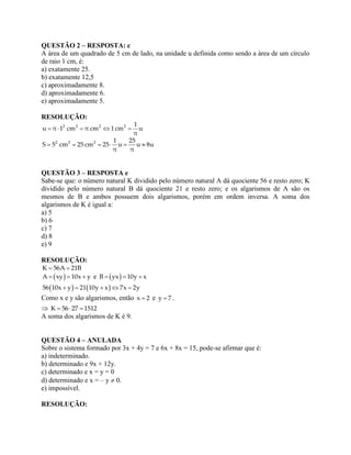 QUESTÃO 2 – RESPOSTA: c
A área de um quadrado de 5 cm de lado, na unidade u definida como sendo a área de um círculo
de raio 1 cm, é:
a) exatamente 25.
b) exatamente 12,5
c) aproximadamente 8.
d) aproximadamente 6.
e) aproximadamente 5.
RESOLUÇÃO:
2 2 2 2 1
u π 1 cm π cm 1cm u
π
    
2 2 2 1 25
S 5 cm 25 cm 25 u u 8u
π π
     
QUESTÃO 3 – RESPOSTA e
Sabe-se que: o número natural K dividido pelo número natural A dá quociente 56 e resto zero; K
dividido pelo número natural B dá quociente 21 e resto zero; e os algarismos de A são os
mesmos de B e ambos possuem dois algarismos, porém em ordem inversa. A soma dos
algarismos de K é igual a:
a) 5
b) 6
c) 7
d) 8
e) 9
RESOLUÇÃO:
K 56A 21B 
 A xy 10x y   e  B yx 10y x  
   56 10x y 21 10y x 7x 2y    
Como x e y são algarismos, então x 2 e y 7 .
 K 56 27 1512  
A soma dos algarismos de K é 9.
QUESTÃO 4 – ANULADA
Sobre o sistema formado por 3x + 4y = 7 e 6x + 8x = 15, pode-se afirmar que é:
a) indeterminado.
b) determinado e 9x + 12y.
c) determinado e x = y = 0
d) determinado e x = – y  0.
e) impossível.
RESOLUÇÃO:
 