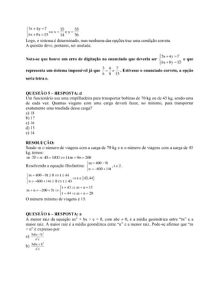3x 4y 7 15 53
x e y
6x 8x 15 14 56
 
  
 
Logo, o sistema é determinado, mas nenhuma das opções traz uma condição correta.
A questão deve, portanto, ser anulada.
Nota-se que houve um erro de digitação no enunciado que deveria ser
3x 4y 7
6x 8y 15
  

 
e que
representa um sistema impossível já que
3 4 7
6 8 15
  . Estivesse o enunciado correto, a opção
seria letra e.
QUESTÃO 5 – RESPOSTA: d
Um funcionário usa uma empilhadeira para transportar bobinas de 70 kg ou de 45 kg, sendo uma
de cada vez. Quantas viagens com uma carga deverá fazer, no mínimo, para transportar
exatamente uma tonelada dessa carga?
a) 18
b) 17
c) 16
d) 15
e) 14
RESOLUÇÃO:
Sendo m o número de viagens com a carga de 70 kg e n o número de viagens com a carga de 45
kg, temos:
m 70 n 45 1000 14m 9n 200      
Resolvendo a equação Diofantina:
m 400 9t
, t
n 600 14t
 

  
.
 
m 400 9t 0 t 44
t 43,44
n 600 14t 0 t 43
    
 
     
t 43 m n 15
m n 200 5t
t 44 m n 20
   
     
   
O número mínimo de viagens é 15.
QUESTÃO 6 – RESPOSTA: a
A menor raiz da equação ax2
+ bx + c = 0, com abc  0, é a média geométrica entre “m” e a
maior raiz. A maior raiz é a média geométrica entre “n” e a menor raiz. Pode-se afirmar que “m
+ n” é expresso por:
a)
3
2
3abc – b
a c
b)
3
2
3abc b
a c

 