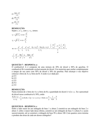 c)
3
2
3abc – b
c a
d)
3
2
abc b
c a

e)
3
2
abc – b
c a
RESOLUÇÃO:
Sejam 1r e 2r , com 1 2r r , temos:
2
1
1 2
2
r
r m r m
r
   
2
2
2 1
1
r
r n r n
r
   
   
3
32 2 3 3
1 2 1 2 1 21 2 1 2
2 1 1 2 1 2
3 3
3 2 2
b c b
3
r r 3r r r rr r r r a a a
m n
cr r r r r r
a
b 3bc a 3abc b
ca a a c
   
                   
 
  
     
 
QUESTÃO 7 – RESPOSTA: a
O combustível A é composto de uma mistura de 20% de álcool e 80% de gasolina. O
combustível B é constituído exclusivamente de álcool. Um motorista quer encher completamente
o tanque do seu carro com 50% de álcool e 50% de gasolina. Para alcançar o seu objetivo
colocou x litros de A e y litros de B. A razão x/y é dada por:
a) 5/3
b) 3/5
c) 2/5
d) 5/2
e) 3/2
RESOLUÇÃO:
Numa mistura de x litros de A e y litros de B, a quantidade de álcool é 0,2x y . Se o percentual
de álcool nesse combustível é 50%, então
0,2x y 1 x 1 5
0,4x 2y x y y 0,6x
x y 2 y 0,6 3

         

QUESTÃO 8 – RESPOSTA: c
Sobre o lado maior de um retângulo de base 1 e altura 2 constrói-se um retângulo de base 2 e
altura 3; sobre o maior lado desse último, constrói-se um retângulo de base 3 e altura 4; e assim
sucessivamente, até se construir o retângulo de base 99 e altura 100. Com quantos zeros termina
o produto das áreas de cada um desses retângulos?
 