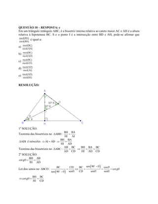 QUESTÃO 10 – RESPOSTA: c
Em um triângulo retângulo ABC, é a bissetriz interna relativa ao cateto maior AC e AH é a altura
relativa à hipotenusa BC. S e o ponto I é a intersecção entre BD e AH, pode-se afirmar que
med(BH)
med(BH)
é igual a:
a) med(BC)
med(AH)
b) med(BC)
med(AD)
c) med(BC)
med(CD)
d) med(AD)
med(AI)
e) med(AD)
med(IH)
RESOLUÇÃO:
1a
SOLUÇÃO:
Teorema das bissetrizes no ABHΔ :
BH BA
HI AI

ADIΔ é isósceles AI AD 
BH BA
HI AD
 
Teorema das bissetrizes no ABCΔ :
AB BC
AD CD

BH BA BC
HI AD CD
  
2a
SOLUÇÃO:
BH AB
cotg
IH AD
θ  
Lei dos senos no BCDΔ :
 
 sen 90BC CD BC cos
cotg
sen CD sen sensen 90
θ θ
θ
θ θ θθ

    

BH BC
cotg
HI CD
θ  
 
