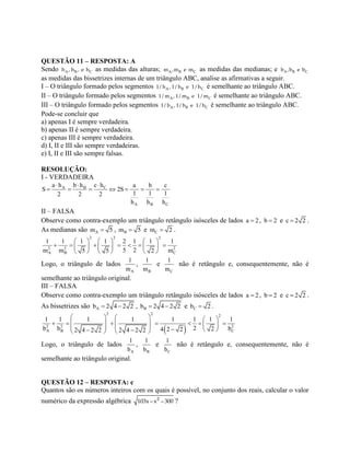 QUESTÃO 11 – RESPOSTA: A
Sendo A B Ch , h , e h as medidas das alturas; A B Cm ,m e m as medidas das medianas; e A B Cb ,b e b
as medidas das bissetrizes internas de um triângulo ABC, analise as afirmativas a seguir.
I – O triângulo formado pelos segmentos A B C1/ h , 1/ h e 1/ h é semelhante ao triângulo ABC.
II – O triângulo formado pelos segmentos A B C1/ m , 1/ m e 1/ m é semelhante ao triângulo ABC.
III – O triângulo formado pelos segmentos A B C1/ b , 1/ b e 1/ b é semelhante ao triângulo ABC.
Pode-se concluir que
a) apenas I é sempre verdadeira.
b) apenas II é sempre verdadeira.
c) apenas III é sempre verdadeira.
d) I, II e III são sempre verdadeiras.
e) I, II e III são sempre falsas.
RESOLUÇÃO:
I - VERDADEIRA
CA B
A B C
c ha h b h a b c
S 2S
1 1 12 2 2
h h h
 
      
II – FALSA
Observe como contra-exemplo um triângulo retângulo isósceles de lados a 2 , b 2 e c 2 2 .
As medianas são Am 5 , Bm 5 e Cm 2 .
2 2 2
2 2 2
A B C
1 1 1 1 2 1 1 1
5 2m m m5 5 2
     
           
    
Logo, o triângulo de lados
A
1
m
,
B
1
m
e
C
1
m
não é retângulo e, consequentemente, não é
semelhante ao triângulo original.
III – FALSA
Observe como contra-exemplo um triângulo retângulo isósceles de lados a 2 , b 2 e c 2 2 .
As bissetrizes são Ab 2 4 2 2  , Bb 2 4 2 2  e Cb 2 .
 
2 2 2
2 2 2
A B C
1 1 1 1 1 1 1 1
2b b b24 2 22 4 2 2 2 4 2 2
     
                    
Logo, o triângulo de lados
A
1
b
,
B
1
b
e
C
1
b
não é retângulo e, consequentemente, não é
semelhante ao triângulo original.
QUESTÃO 12 – RESPOSTA: c
Quantos são os números inteiros com os quais é possível, no conjunto dos reais, calcular o valor
numérico da expressão algébrica 2
103x– x – 300 ?
 