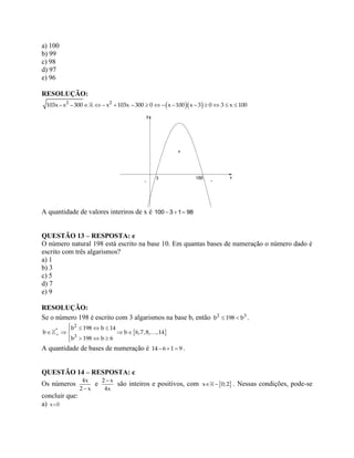 a) 100
b) 99
c) 98
d) 97
e) 96
RESOLUÇÃO:
             2 2
103x– x – 300 – x 103x – 300 0 x 100 x 3 0 3 x 100
A quantidade de valores interiros de x é 100 3 1 98  
QUESTÃO 13 – RESPOSTA: e
O número natural 198 está escrito na base 10. Em quantas bases de numeração o número dado é
escrito com três algarismos?
a) 1
b) 3
c) 5
d) 7
e) 9
RESOLUÇÃO:
Se o número 198 é escrito com 3 algarismos na base b, então  2 3
b 198 b .
 
   
   
  
2
*
3
b 198 b 14
b b 6,7,8, ,14
b 198 b 6
A quantidade de bases de numeração é   14 6 1 9 .
QUESTÃO 14 – RESPOSTA: c
Os números

4x
2 x
e
2 x
4x
são inteiros e positivos, com  x – 0;2 . Nessas condições, pode-se
concluir que:
a) x 0
 