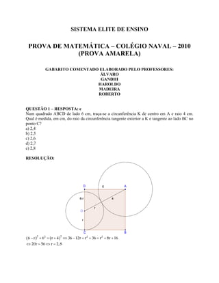 SISTEMA ELITE DE ENSINO
PROVA DE MATEMÁTICA – COLÉGIO NAVAL – 2010
(PROVA AMARELA)
GABARITO COMENTADO ELABORADO PELO PROFESSORES:
ÁLVARO
GANDHI
HAROLDO
MADEIRA
ROBERTO
QUESTÃO 1 – RESPOSTA: e
Num quadrado ABCD de lado 6 cm, traça-se a circunferência K de centro em A e raio 4 cm.
Qual é medida, em cm, do raio da circunferência tangente exterior a K e tangente ao lado BC no
ponto C?
a) 2,4
b) 2,5
c) 2,6
d) 2,7
e) 2,8
RESOLUÇÃO:
   2 22 2 2
6 r 6 r 4 36 12r r 36 r 8r 16
20r 56 r 2,8
          
   
 