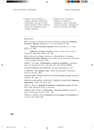 Livro do Professor – Matemática                                                   Ensino Fundamental




                            • Propiciar outras atividades de           • Explorar outros instrumentos
                              medição, utilizando unidades não           utilizados na medição de
                              padronizadas, nas quais os alunos          comprimento, massa, capacidade e
                              poderão perceber medidas diferentes,       fazendo-os perceber a adequação de
                              decorrentes da diferença entre as          cada um às situações de medição.
                              unidades utilizadas.




                             BIBLIOGRAFIA
                             BRASIL. Ministério da Educação. Secretaria de Educação Fundamental. Parâmetros
                             Curriculares Nacionais: Matemática: 1º e 2º ciclos. Brasília, DF, 1997.
                             ______. Parâmetros Curriculares Nacionais: temas transversais, 3º e 4º ciclos.
                             Brasília, DF, 1998.
                             ______. Parâmetros curriculares nacionais: terceiro e quarto ciclos do ensino
                             fundamental: Matemática. Brasília, DF, 1998.
                             BRASIL. Ministério da Educação. Secretaria de Educação Média e Tecnológica.
                             Parâmetros Curriculares Nacionais: ensino médio: ciências da natureza, matemática
                             e suas tecnologias. Brasília, DF, 1999.
                             CAMPOS, T. M. (Coord.). Transformações no ensino da matemática: a experiência
                             positiva de professores do Pólo 4. São Paulo: PUC, 1998. (Coleção PROEM).
                             COLEÇÃO MATEMÁTICA SEM PROBLEMAS. São Paulo: Melhoramentos, 1972.
                             D’ AMBROSIO, U. Da realidade à ação: reflexões sobre educação e matemática.
                             Campinas: Unicamp, 1986.
                             FUNDAÇÃO PARA O DESENVOLVIMENTO DA EDUCAÇÃO. Diário de classe: matemática.
                             São Paulo: FDE, 1994. v. 5.
                             INSTITUTO DE MATEMÁTICA E ESTATÍSTICA E CIÊNCIAS DA COMPUTAÇÃO. Geometria
                             experimental Brasília, DF: MEC, 1980.
                             experimental.
                             KRULIK, S.; REYS, R. E. Resolução de problemas na Matemática escolar. São Paulo:
                             Atual, 1998. Tradução de Higino H. Domingues.
                             LINDQUIST, M.M.; SHULTE, A.P. Aprendendo e ensinando geometria. Tradução de
                             Higino H. Domingues. São Paulo: Atual, 1984.
                             LOPES, M. L.; NASSER, L. (Coord.) Geometria na era da imagem e do movimento. Rio
                             de Janeiro: Ed. da UFRJ, 1996.




        98



Matem∙tica 76-150.pmd         98                                              11/7/2003, 09:21
 