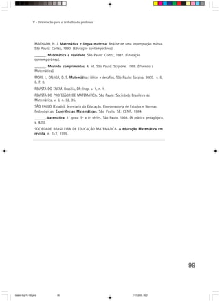 V - Orientação para o trabalho do professor




                   MACHADO, N. J. Matemática e língua materna: Análise de uma impregnação mútua.
                   São Paulo: Cortez, 1990. (Educação contemporânea).
                   ______. Matemática e realidade. São Paulo: Cortez, 1987. (Educação
                   contemporânea).
                   ______. Medindo comprimentos. 4. ed. São Paulo: Scipione, 1988. (Vivendo a
                   Matemática).
                   MORI, I.; ONAGA, D. S. Matemática: idéias e desafios. São Paulo: Saraiva, 2000. v. 5,
                   6, 7, 8.
                   REVISTA DO ENEM. Brasília, DF: Inep. v. 1, n. 1.
                   REVISTA DO PROFESSOR DE MATEMÁTICA. São Paulo: Sociedade Brasileira de
                   Matemática, v. 6, n. 32, 35.
                   SÃO PAULO (Estado). Secretaria da Educação. Coordenadoria de Estudos e Normas
                   Pedagógicas. Experiências Matemáticas São Paulo, SE: CENP, 1984.
                                             Matemáticas.
                   ______.Matemática 1° grau: 5ª a 8ª séries. São Paulo, 1993. (A prática pedagógica,
                            Matemática:
                            Matemática
                   v. 428).
                   SOCIEDADE BRASILEIRA DE EDUCAÇÃO MATEMÁTICA. A educação Matemática em
                   revista n. 1-2, 1999.
                   revista,




                                                                                                           99



Matem∙tica 76-150.pmd             99                                                11/7/2003, 09:21
 