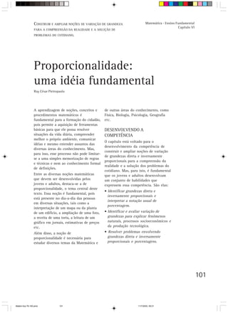 CONSTRUIR E AMPLIAR NOÇÕES DE VARIAÇÃO DE GRANDEZA                      Matemática - Ensino Fundamental
                                                                                                              Capítulo VI
                 PARA A COMPREENSÃO DA REALIDADE E A SOLUÇÃO DE
                 PROBLEMAS DO COTIDIANO.




                 Proporcionalidade:
                 uma idéia fundamental
                 Ruy César Pietropaolo




                 A aprendizagem de noções, conceitos e        de outras áreas do conhecimento, como
                 procedimentos matemáticos é                  Física, Biologia, Psicologia, Geografia
                 fundamental para a formação do cidadão,      etc.
                 pois permite a aquisição de ferramentas
                 básicas para que ele possa resolver          DESENVOLVENDO A
                 situações da vida diária, compreender        COMPETÊNCIA
                 melhor o próprio ambiente, comunicar
                                                              O capítulo está voltado para o
                 idéias e mesmo entender assuntos das
                                                              desenvolvimento da competência de
                 diversas áreas do conhecimento. Mas,
                                                              construir e ampliar noções de variação
                 para isso, esse processo não pode limitar-
                                                              de grandezas direta e inversamente
                 se a uma simples memorização de regras
                                                              proporcionais para a compreensão da
                 e técnicas e nem ao conhecimento formal
                                                              realidade e a solução dos problemas do
                 de definições.
                                                              cotidiano. Mas, para isto, é fundamental
                 Entre as diversas noções matemáticas         que os jovens e adultos desenvolvam
                 que devem ser desenvolvidas pelos            um conjunto de habilidades que
                 jovens e adultos, destaca-se a de            expressem essa competência. São elas:
                 proporcionalidade, o tema central deste
                                                              • Identificar grandezas direta e
                 texto. Essa noção é fundamental, pois
                                                                inversamente proporcionais e
                 está presente no dia-a-dia das pessoas
                                                                interpretar a notação usual de
                 em diversas situações, tais como a
                                                                porcentagem.
                 interpretação de um mapa ou da planta
                 de um edifício, a ampliação de uma foto,     • Identificar e avaliar variação de
                 a receita de uma torta, a leitura de um        grandezas para explicar fenômenos
                 gráfico em jornais, estimativas de preços      naturais, processos socioeconômicos e
                 etc.                                           da produção tecnológica.
                 Além disso, a noção de                       • Resolver problemas envolvendo
                 proporcionalidade é necessária para            grandezas direta e inversamente
                 estudar diversos temas da Matemática e         proporcionais e porcentagens.




                                                                                                                            101



Matem∙tica 76-150.pmd             101                                             11/7/2003, 09:21
 