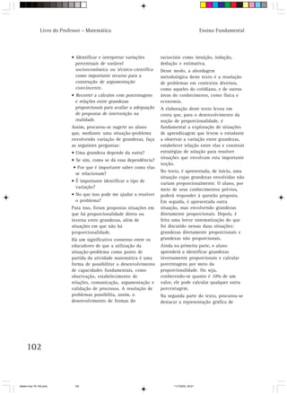 Livro do Professor – Matemática                                                  Ensino Fundamental




                            • Identificar e interpretar variações      raciocínio como intuição, indução,
                              percentuais de variável                  dedução e estimativa.
                              socioeconômica ou técnico-científica     Desse modo, a abordagem
                              como importante recurso para a           metodológica deste texto é a resolução
                              construção de argumentação               de problemas em contextos diversos,
                              convincente.                             como aqueles do cotidiano, e de outras
                            • Recorrer a cálculos com porcentagens     áreas do conhecimento, como física e
                              e relações entre grandezas               economia.
                              proporcionais para avaliar a adequação   A elaboração deste texto levou em
                              de propostas de intervenção na           conta que, para o desenvolvimento da
                              realidade.                               noção de proporcionalidade, é
                            Assim, procurou-se sugerir ao aluno        fundamental a exploração de situações
                            que, mediante uma situação-problema        de aprendizagem que levem o estudante
                            envolvendo variação de grandezas, faça     a observar a variação entre grandezas,
                            as seguintes perguntas:                    estabelecer relação entre elas e construir
                            • Uma grandeza depende da outra?           estratégias de solução para resolver
                                                                       situações que envolvam esta importante
                            • Se sim, como se dá essa dependência?
                                                                       noção.
                             • Por que é importante saber como elas
                                                                       No texto, é apresentada, de início, uma
                              se relacionam?
                                                                       situação cujas grandezas envolvidas não
                            • É importante identificar o tipo de
                                                                       variam proporcionalmente. O aluno, por
                              variação?                                meio de seus conhecimentos prévios,
                            • No que isso pode me ajudar a resolver    poderá responder à questão proposta.
                              o problema?                              Em seguida, é apresentada outra
                            Para isso, foram propostas situações em    situação, mas envolvendo grandezas
                            que há proporcionalidade direta ou         diretamente proporcionais. Depois, é
                            inversa entre grandezas, além de           feita uma breve sistematização do que
                            situações em que não há                    foi discutido nessas duas situações:
                            proporcionalidade.                         grandezas diretamente proporcionais e
                            Há um significativo consenso entre os      grandezas não proporcionais.
                            educadores de que a utilização da          Ainda na primeira parte, o aluno
                            situação-problema como ponto de            aprenderá a identificar grandezas
                            partida da atividade matemática é uma      inversamente proporcionais e calcular
                            forma de possibilitar o desenvolvimento    porcentagens por meio da
                            de capacidades fundamentais, como          proporcionalidade. Ou seja,
                            observação, estabelecimento de             conhecendo-se quanto é 10% de um
                            relações, comunicação, argumentação e      valor, ele pode calcular qualquer outra
                            validação de processos. A resolução de     porcentagem.
                            problemas possibilita, assim, o            Na segunda parte do texto, procurou-se
                            desenvolvimento de formas do               destacar a representação gráfica de




     102



Matem∙tica 76-150.pmd         102                                            11/7/2003, 09:21
 
