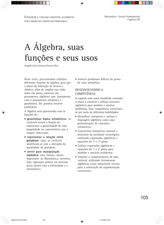 CONSTRUIR E UTILIZAR CONCEITOS ALGÉBRICOS                                Matemática - Ensino Fundamental
                                                                                                               Capítulo VII
                 PARA MODELAR E RESOLVER PROBLEMAS.




                 A Álgebra, suas
                 funções e seus usos
                 Angélica da Fontoura Garcia Silva




                 Neste texto, procuraremos enfatizar         • resolver problemas difíceis do ponto
                 diferentes funções da álgebra, para que       de vista aritmético.
                 o aluno da Educação de Jovens e
                 Adultos, além de ampliar sua visão          DESENVOLVENDO A
                 sobre ela, possa construir um               COMPETÊNCIA
                 pensamento algébrico que, juntamente,
                                                             O capítulo tem como finalidade estimular
                 com o pensamento aritmético e
                                                             o aluno a construir e utilizar conceitos
                 geométrico, lhe permita resolver
                                                             algébricos para modelar e resolver
                 problemas.
                                                             problemas. Essa competência concretiza-
                 A Álgebra será apresentada com as           se por meio de diferentes habilidades:
                 funções de:
                                                             • Identificar, interpretar e utilizar a
                 • generalizar dados aritméticos as
                                         aritméticos:          linguagem algébrica como uma
                   variáveis teriam a função de                generalização de conceitos
                   representar a generalidade de uma           aritméticos.
                   propriedade ou característica que é
                                                             • Caracterizar fenômenos naturais e
                   sempre observada;
                                                               processos da produção tecnológica,
                 • representar a relação entre                 utilizando expressões algébricas e
                   grandezas aqui, as variáveis
                   grandezas:                                  equações do 1º e 2º graus.
                   modificam-se com a alteração da
                                                             • Utilizar expressões algébricas e
                   quantidade de grandeza;
                                                               equações do 1º e 2º graus para
                 • servir para manipulação                     modelar e resolver problemas.
                   simbólica: essa função, muito
                                                             • Analisar o comportamento de uma
                   importante na Matemática, encontra,
                                                               variável, utilizando ferramentas
                   hoje, aplicação prática em diversas
                                                               algébricas como importante recurso
                   áreas, dentre elas a eletricidade e a
                                                               para a construção de argumentação
                   informática;
                                                               consistente.




                                                                                                                              105



Matem∙tica 76-150.pmd             105                                              11/7/2003, 09:21
 