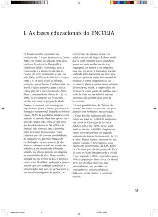 I. As bases educacionais do ENCCEJA


                 Os brasileiros têm ampliado sua               envolveram, de alguma forma, em
                 escolaridade. É o que demonstra o Censo       práticas sociais da língua. É desse modo
                 2000, em recente divulgação feita pelo        que se pode entender que o analfabeto
                 Instituto Brasileiro de Geografia e           possui um certo conhecimento das
                 Estatística (IBGE). O principal fato a        linguagens, ao assistir a um telejornal
                 comemorar é a ampla freqüência às             (que usa, em geral, a linguagem escrita,
                 escolas do nível fundamental que, no          oralizada pelos locutores), ao ditar uma
                 ano 2000, acolhiam 94,9% das crianças         carta, ao apoiar-se numa lista mental de
                 entre 7 e 14 anos. Pode-se afirmar,           produtos a serem comprados ou ao
                 portanto, que o Ensino Fundamental, no        reconhecer placas e outros sinais urbanos.
                 Brasil, é quase universal para a faixa        Evidencia-se, assim, a importância de
                 etária prevista e correspondente. Além        reconhecer, como ponto de partida, que o
                 disso, comparando-se dados de 1991 e          estilo de vida nas sociedades urbanas
                 2000, há crescimento na freqüência            modernas não permite grau zero de
                 escolar em todos os grupos de idade.          letramento.
                 Persiste, entretanto, um contingente          Há uma possibilidade de “leitura do
                 populacional jovem e adulto que carece da     mundo” em todas as pessoas, até para
                 formação fundamental. Segundo o referido      aquelas sem nenhuma escolarização.
                 Censo, 31,2% da população brasileira com      O Censo Escolar realizado pelo Inep
                 mais de 10 anos de idade tem apenas até 3     indica um total de 3.410.830 matrículas
                 anos de estudo; logo, cerca de um terço       em cursos de Educação de Jovens e
                 dos brasileiros (mais de 50 milhões de        Adultos (EJA), em 1999. Desse total,
                 pessoas) não concluiu nem a primeira          mais ou menos 1.430.000 freqüentam
                 parte do Ensino Fundamental. Esses            cursos correspondentes ao segundo
                 cidadãos que não tiveram possibilidades       segmento do ensino fundamental, de 5ª a
                 de completar seu processo regular de          8ª série. Nesses cursos, encontra-se um
                 escolarização, em sua maioria, já são         público variado e heterogêneo, uma
                 adultos, inseridos ou não no mundo do         importante característica da EJA. Entre
                 trabalho, e têm constituído diferentes        eles, há uma parcela dos jovens de 15 a
                 saberes, por esforço próprio, em resposta     17 anos de idade freqüentando a escola
                 às necessidades da vida. Nesse sentido,       e que, segundo o IBGE, representa quase
                 assinala-se, nos termos da Lei, o direito a   79% da população dessa faixa. Os demais
                 cursos com identidade pedagógica própria      21%, por diversos motivos, mas
                 àqueles que não puderam completar a           principalmente por pressões ou
                 alfabetização, mas que, ao pertencerem a      contingências socioeconômicas,
                 um mundo impregnado de escrita, se            deixaram precocemente o ambiente
                                                               escolar.




                                                                                                            9



Matem∙tica 9-38.pmd              9                                                  11/7/2003, 09:21
 