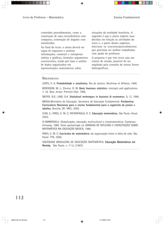 Livro do Professor – Matemática                                                    Ensino Fundamental




                            conteúdos procedimentais, como a            situações da realidade brasileira. A
                            construção de uma circunferência com        sugestão é que o aluno registre suas
                            compasso, construção de ângulos com         dúvidas em relação às atividades do
                            transferidor.                               texto e, a partir desses registros,
                            Ao final do texto, o aluno deverá ser       selecione os conceitos/procedimentos
                            capaz de organizar e analisar               que precisam ser melhor trabalhados
                            informações, construir e interpretar        com ajuda do professor.
                            tabelas e gráficos, formular argumentos     A proposta é que este texto seja um
                            convincentes, tendo por base a análise      roteiro de estudo, possível de ser
                            de dados organizados em                     ampliado pela consulta de outras fontes
                            representações matemáticas sobre            bibliográficas.


                             BIBLIOGRAFIA
                             LOPES, P. A. Probabilidade e estatística. Rio de Janeiro: Reichman & Affonso, 1999.
                             BERENSON, M. L.; Elevine, D. M. Basic business statistics: concepts and applications.
                             7. ed. New Jersey: Prentice-Hall, 1996.
                             MEYER, R.D.; LIND, D.A. Statistical techniques in business & economics. [s. l.], 1996.
                             BRASIL.Ministério da Educação. Secretaria de Educação Fundamental. Parâmetros
                             Curriculares Nacionais para o ensino fundamental para o segmento de jovens e
                             adultos. Brasília, DF: MEC, 2002.
                             CURI, E.; PIRES, C. M. C; PIETROPAOLO, R. C. Educação matemática. São Paulo: Atual,
                             2002.
                             D´AMBROSIO,U. Globalização, educação multicultural e etnomatemática. Campinas:
                             Unicamp, 1986. Texto apresentado na JORNADA DE REFLEXÃO E CAPACITAÇÃO SOBRE
                             MATEMÁTICA NA EDUCAÇÃO BÁSICA, 1986.
                             PIRES, C. M. C. Currículos de matemática: da organização linear à idéia de rede. São
                             Paulo: FTD, 2000.
                             SOCIEDADE BRASILEIRA DE EDUCAÇÃO MATEMÁTICA. Educação Matemática em
                             Revista São Paulo, v. 7-12, [199?].
                             Revista,




     112



Matem∙tica 76-150.pmd         112                                              11/7/2003, 09:21
 