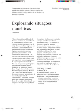 COMPREENDER CONCEITOS, ESTRATÉGIAS E SITUAÇÕES                            Matemática - Ensino Fundamental
                                                                                                                Capítulo IX
                 MATEMÁTICAS NUMÉRICAS PARA APLICÁ-LOS A SITUAÇÕES
                 DIVERSAS NO CONTEXTO DAS CIÊNCIAS, DA TECNOLOGIA E DA
                 ATIVIDADE COTIDIANA.




                 Explorando situações
                 numéricas
                 Cláudio Saiani




                 Falar de Matemática na Educação de           No capítulo, focalizamos determinadas
                 Jovens e Adultos é um tanto diferente        situações retiradas de contextos
                 de tratar da mesma disciplina para           diversos da ciência e da tecnologia. A
                 crianças. Permanecem os objetivos de         intenção é dupla. Por um lado,
                 longo alcance, conforme expressos nos        instrumentalizar o aluno para a leitura
                 Parâmetros Curriculares Nacionais: a         de textos em que compareçam números
                 matemática desenvolve o raciocínio           que, normalmente, ele não vê em suas
                 lógico, a capacidade de abstrair,            atividades cotidianas. Por outro,
                 generalizar, transcender o que é             propiciar pretextos para que ele
                 imediatamente sensível (PCN, p. 9).          pesquise sobre conceitos científicos, sua
                 Por outro lado, lidando com medição,         aplicação e adequação. Em suma,
                 contagem e técnicas de cálculo, ela é        colaborar para que ele se torne um leitor
                 uma importante ferramenta para tratar        do mundo mais proficiente e
                 de aspectos práticos da realidade.           competente e para que as fronteiras de
                                                              seu mundo se ampliem, de modo a
                 Para uma criança, esses aspectos práticos
                                                              ultrapassar os limites de seu dia-a-dia.
                 podem ser direcionados de modo a
                 introduzi-la no “mundo dos adultos”.
                 Certas situações são novidade para ela e,    DESENVOLVENDO A
                 daí, vem seu poder motivador. Ao lidar       COMPETÊNCIA
                 com a Educação de Jovens e Adultos,          A competência deste capítulo se
                 devemos ter em mente que o estudante já      materializa nas seguintes habilidades:
                 traz uma bagagem tácita de                   • Identificar e interpretar estratégias e
                 conhecimentos e habilidades, diferentes        situações matemáticas numéricas
                 dos de uma criança e, possivelmente,           aplicadas em contextos diversos da
                 dentro de um trajeto distinto daquele que,     ciência, da tecnologia e da vida
                 em geral é ditado pela educação formal.        cotidiana.




                                                                                                                              113



Matem∙tica 76-150.pmd             113                                               11/7/2003, 09:21
 