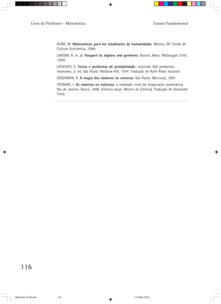 Livro do Professor – Matemática                                                     Ensino Fundamental




                             KLINE, M. Matematicas para los estudiantes de humanidades. Mexico, DF: Fondo de
                             Cultura Económica, 1998.
                             LARSON, R. et. al. Passport to algebra and geometry. Boston, Mass: McDougall Littel,
                             1999.
                             LIPSCHITZ, S. Teoria e problemas de probabilidade: incluindo 500 problemas
                             resolvidos. 2. ed. São Paulo: McGraw-Hill, 1974. Tradução de Ruth Ribas Itacarali.
                             OSSERMAN, R. A magia dos números no universo. São Paulo: Mercuryo, 1997.
                             STEWART, I. Os números na natureza: a realidade irreal da imaginação matemática.
                             Rio de Janeiro: Rocco, 1996. (Ciência atual. Mestre da Ciência). Tradução de Alexandre
                             Torto.




     116



Matem∙tica 76-150.pmd         116                                               11/7/2003, 09:22
 