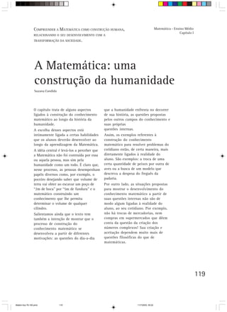 COMPREENDER A MATEMÁTICA COMO CONSTRUÇÃO HUMANA,                                   Matemática - Ensino Médio
                                                                                                                     Capítulo I
                 RELACIONANDO O SEU DESENVOLVIMENTO COM A
                 TRANSFORMAÇÃO DA SOCIEDADE.




                 A Matemática: uma
                 construção da humanidade
                 Suzana Candido




                 O capítulo trata de alguns aspectos         que a humanidade enfrenta no decorrer
                 ligados à construção do conhecimento        de sua história, as questões propostas
                 matemático ao longo da história da          pelos outros campos do conhecimento e
                 humanidade.                                 suas próprias
                 A escolha desses aspectos está              questões internas.
                 intimamente ligada a certas habilidades     Assim, os exemplos referentes à
                 que os alunos deverão desenvolver ao        construção do conhecimento
                 longo da aprendizagem da Matemática.        matemático para resolver problemas do
                 A idéia central é levá-los a perceber que   cotidiano estão, de certa maneira, mais
                 a Matemática não foi contruída por essa     diretamente ligados à realidade do
                 ou aquela pessoa, mas sim pela              aluno. São exemplos: a troca de uma
                 humanidade como um todo. É claro que,       certa quantidade de peixes por outra de
                 nesse processo, as pessoas desempenham      aves ou a busca de um modelo que
                 papéis diversos como, por exemplo, o        descreva a despesa do freguês da
                 poceiro desejando saber que volume de       padaria.
                 terra vai obter ao escavar um poço de       Por outro lado, as situações propostas
                 “2m de boca” por “5m de fundura” e o        para mostrar o desenvolvimento do
                 matemático construindo um                   conhecimento matemático a partir de
                 conhecimento que lhe permita                suas questões internas não são de
                 determinar o volume de qualquer             modo algum ligadas à realidade do
                 cilindro.                                   aluno, ao seu cotidiano. Por exemplo,
                 Salientamos ainda que o texto tem           não há trocas de mercadorias, nem
                 também a intenção de mostrar que o          compras em supermercados que dêem
                 processo de construção do                   conta da questão da criação dos
                 conhecimento matemático se                  números complexos! Sua criação e
                 desenvolveu a partir de diferentes          aceitação dependem muito mais de
                 motivações: as questões do dia-a-dia        questões filosóficas do que de
                                                             matemáticas.




                                                                                                                                  119



Matem∙tica 76-150.pmd             119                                            11/7/2003, 09:22
 