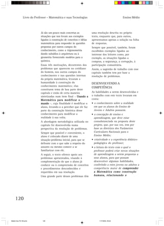 Livro do Professor – Matemática e suas Tecnologias                                  Ensino Médio




                            Já são um pouco mais concretas as            uma resolução descrita no próprio
                            situações que nos levam aos exemplos         texto, enquanto que, para outros,
                            ligados à construção de conceitos e idéias   apresentamos apenas a solução na folha
                            matemáticas para responder às questões       de respostas.
                            propostas por outros campos do               Sempre que possível, também, foram
                            conhecimento, como a trigonometria           escolhidos exemplos ligados ao
                            dando subsídios à arquitetura ou à           interesse dos leitores como, por
                            geometria fornecendo modelos para a          exemplo, as situações ligadas a
                            química.                                     compras, a segurança, a corrupção, à
                            Essas três motivações, decorrentes dos       participação comunitária.
                            problemas que aparecem no cotidiano          Assim, a sugestão de trabalho com esse
                            do homem, nos outros campos do               capítulo também tem por base a
                            conhecimento e nas questões internas         resolução de problemas.
                            da própria matemática, levaram a
                            humanidade à construção do                   DESENVOLVENDO A
                            conhecimento matemático; elas
                                                                         COMPETÊNCIA
                            constituem tema de boa parte deste
                            capítulo e estão de certa maneira            As habilidades a serem desenvolvidas e
                            sintetizadas num item final – Usando a       o trabalho com este texto levaram em
                            Matemática para modificar o                  conta:
                            mundo –, cuja finalidade é modificar o       • o conhecimento sobre a realidade
                            aluno, levando-o a perceber que ele faz        em que os alunos do Ensino de
                            parte da construção histórica desse            Jovens e Adultos possuem.
                            conhecimento para modificar a                • a concepção de ensino e
                            realidade à sua volta.                         aprendizagem, que deve estar
                            A abordagem metodológica utilizada no          consubstanciada na proposta deste
                            capítulo foi desenvolvida numa                 projeto, que, por sua vez, tem por
                            perspectiva da resolução de problemas.         base as diretrizes dos Parâmetros
                            Sempre que possível e conveniente, o           Curriculares Nacionais para o
                            aluno é colocado diante de uma                 Ensino Médio;
                            situação-problema inicial, para que se       • criatividade e a experiência didático-
                            defronte com o que sabe a respeito do          pedagógica do professor;
                            assunto ou mesmo comece a se                 • a leitura do texto com o qual o
                            familiarizar com ele.                          professor poderá criar novas situações
                            A seguir, o texto oferece apoio aos            de aprendizagem a serem propostas a
                            problemas apresentados, visando à              seus alunos, para que possam
                            complementação do que o aluno já               desenvolver algumas habilidades,
                            conhece ou à compreensão de conceitos          conferindo a estes jovens ou adultos a
                            e procedimentos desconhecidos e                competência maior de compreender
                            requeridos em sua resolução.                   a Matemática como construção
                            Uma grande parte desses problemas têm          humana, relacionando o




     120



Matem∙tica 76-150.pmd         120                                              11/7/2003, 09:22
 