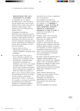 V - Orientação para o trabalho do professor




                   desenvolvimento dela com a                  conveniente levar o aluno a argumentar
                                        sociedade.
                   tranformação da sociedade                   antes de generalizar.
                 As habilidades que, no capítulo,              Outra habilidade que poderá ser
                 pretendemos que o aluno desenvolva            desenvolvida, a partir do trabalho com
                 não são tratadas uma a uma, em uma            este capítulo, é a de identificar e
                 seqüência linear; muitas vezes, elas se       interpretar, a partir da leitura de
                 misturam, mesmo porque a linha                textos apropriados, diferentes
                 divisória entre elas é difusa pela sua        registros do conhecimento
                 própria natureza.                             matemático ao longo do tempo Otempo.
                 A habilidade de identificar a                 próprio texto já se presta a tal
                 Matemática como importante recurso            desenvolvimento.
                 para a contrução de argumentação, por         Contamos, ainda, com os textos dos
                 exemplo, é desenvolvida em todos os           problemas sobre os quais é possível
                 temas deste texto. Não há como não            desenvolver um trabalho de
                 construir argumentos matemáticos para         interpretação, confrontando, por
                 resolver um problema do cotidiano que         exemplo, os vários pontos de vista dos
                 envolva idéias matemáticas. Só para           alunos que lêem o problema. Além disso,
                 citar dois exemplos:                          modificar alguma condição ou restrição
                 • logo no início do texto, a                  dos enunciados, ou mesmo a pergunta de
                   argumentação do pescador e do               um problema, proporciona ao aluno a
                   caçador exemplifica a utilização de tal     chance de novas interpretações, bem
                   habilidade;                                 como a oportunidade de se defrontar
                                                               com novos problemas.
                 • do mesmo modo, toda vez que o
                   leitor é solicitado a justificar suas       Há, ainda, os textos que envolvem não só a
                   respostas para os problemas que lhe         linguagem simbólico-algébrica, mas
                   são propostos, ele também estará            também os que envolvem uma “linguagem
                   construindo ou utilizando essa              gráfica”, como o da matemática sobre as
                   habilidade, como ocorre, por exemplo,       demissões por corrupção na polícia civil de
                   no quebra-cabeça com 1 unidade a            São Paulo. Nesse sentido, os jornais e
                   mais de área; na questão dos gráficos       revistas fornecem ao professor um material
                   sobre as demissões por corrupção; na        didático farto, interessante e rico em
                   análise dos moldes da maquete etc.          significados.
                 Muitas outras situações poderão derivar       Ainda é possível desenvolver um
                 das apresentadas no texto, no sentido         trabalho com textos retirados de livros
                 de levar os alunos a construírem              sobre história da Matemática,
                 argumentações válidas e consistentes.         inadequados aos propósitos da
                                                               aprendizagem que os alunos estão
                 Por exemplo, na contrução de processos
                                                               desenvolvendo num determinado
                 de generalização que acabam por
                                                               momento.
                 desembocar na linguagem algébrica
                 utilizada para descrever funções, é           Além das habilidades mencionadas,




                                                                                                             121



Matem∙tica 76-150.pmd             121                                               11/7/2003, 09:22
 