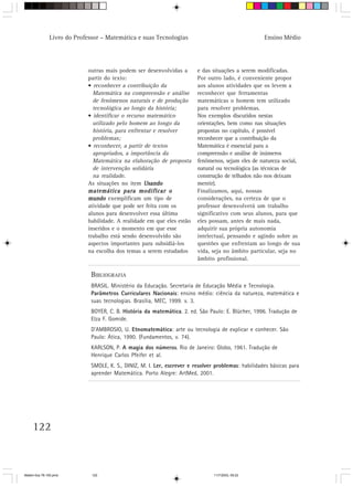 Livro do Professor – Matemática e suas Tecnologias                                     Ensino Médio




                            outras mais podem ser desenvolvidas a         e das situações a serem modificadas.
                            partir do texto:                              Por outro lado, é conveniente propor
                            • reconhecer a contribuição da                aos alunos atividades que os levem a
                              Matemática na compreensão e análise         reconhecer que ferramentas
                              de fenômenos naturais e de produção         matemáticas o homem tem utilizado
                              tecnológica ao longo da história;           para resolver problemas.
                            • identificar o recurso matemático            Nos exemplos discutidos nestas
                              utilizado pelo homem ao longo da            orientações, bem como nas situações
                              história, para enfrentar e resolver         propostas no capítulo, é possível
                              problemas;                                  reconhecer que a contribuição da
                            • reconhecer, a partir de textos              Matemática é essencial para a
                              apropriados, a importância da               compreensão e análise de inúmeros
                              Matemática na elaboração de proposta        fenômenos, sejam eles de natureza social,
                              de intervenção solidária                    natural ou tecnológica (as técnicas de
                              na realidade.                               construção de telhados não nos deixam
                            As situações no item Usando                   mentir).
                            matemática para modificar o                   Finalizamos, aqui, nossas
                            mundo exemplificam um tipo de                 considerações, na certeza de que o
                            atividade que pode ser feita com os           professor desenvolverá um trabalho
                            alunos para desenvolver essa última           significativo com seus alunos, para que
                            habilidade. A realidade em que eles estão     eles possam, antes de mais nada,
                            inseridos e o momento em que esse             adquirir sua própria autonomia
                            trabalho está sendo desenvolvido são          intelectual, pensando e agindo sobre as
                            aspectos importantes para subsidiá-los        questões que enfrentam ao longo de sua
                            na escolha dos temas a serem estudados        vida, seja no âmbito particular, seja no
                                                                          âmbito profissional.

                              BIBLIOGRAFIA
                              BRASIL. Ministério da Educação. Secretaria de Educação Média e Tecnologia.
                              Parâmetros Curriculares Nacionais: ensino médio: ciência da natureza, matemática e
                              suas tecnologias. Brasília, MEC, 1999. v. 3.
                              BOYER, C. B. História da matemática. 2. ed. São Paulo: E. Blücher, 1996. Tradução de
                              Elza F. Gomide.
                              D’AMBROSIO, U. Etnomatemática: arte ou tecnologia de explicar e conhecer. São
                              Paulo: Ática, 1990. (Fundamentos, v. 74).
                              KARLSON, P. A magia dos números. Rio de Janeiro: Globo, 1961. Tradução de
                              Henrique Carlos Pfeifer et al.
                              SMOLE, K. S., DINIZ, M. I. Ler, escrever e resolver problemas: habilidades básicas para
                              aprender Matemática. Porto Alegre: ArtMed, 2001.




     122



Matem∙tica 76-150.pmd         122                                                11/7/2003, 09:22
 