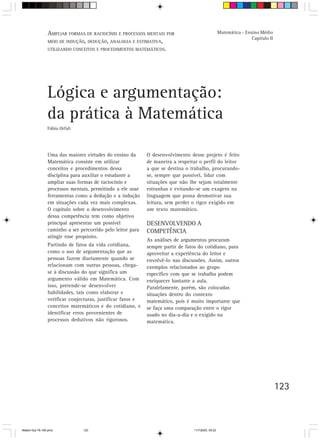 AMPLIAR FORMAS DE RACIOCÍNIO E PROCESSOS MENTAIS POR                               Matemática - Ensino Médio
                                                                                                                    Capítulo II
                 MEIO DE INDUÇÃO, DEDUÇÃO, ANALOGIA E ESTIMATIVA,
                 UTILIZANDO CONCEITOS E PROCEDIMENTOS MATEMÁTICOS.




                 Lógica e argumentação:
                 da prática à Matemática
                 Fábio Orfali




                 Uma das maiores virtudes do ensino da       O desenvolvimento desse projeto é feito
                 Matemática consiste em utilizar             de maneira a respeitar o perfil do leitor
                 conceitos e procedimentos dessa             a que se destina o trabalho, procurando-
                 disciplina para auxiliar o estudante a      se, sempre que possível, lidar com
                 ampliar suas formas de raciocínio e         situações que não lhe sejam totalmente
                 processos mentais, permitindo a ele usar    estranhas e evitando-se um exagero na
                 ferramentas como a dedução e a indução      linguagem que possa desmotivar sua
                 em situações cada vez mais complexas.       leitura, sem perder o rigor exigido em
                 O capítulo sobre o desenvolvimento          um texto matemático.
                 dessa competência tem como objetivo
                 principal apresentar um possível            DESENVOLVENDO A
                 caminho a ser percorrido pelo leitor para   COMPETÊNCIA
                 atingir esse propósito.
                                                             As análises de argumentos procuram
                 Partindo de fatos da vida cotidiana,        sempre partir de fatos do cotidiano, para
                 como o uso de argumentação que as           aproveitar a experiência do leitor e
                 pessoas fazem diariamente quando se         envolvê-lo nas discussões. Assim, outros
                 relacionam com outras pessoas, chega-       exemplos relacionados ao grupo
                 se à discussão do que significa um          específico com que se trabalha podem
                 argumento válido em Matemática. Com         enriquecer bastante a aula.
                 isso, pretende-se desenvolver               Paralelamente, porém, são colocadas
                 habilidades, tais como elaborar e           situações dentro do contexto
                 verificar conjecturas, justificar fatos e   matemático, pois é muito importante que
                 conceitos matemáticos e do cotidiano, e     se faça uma comparação entre o rigor
                 identificar erros provenientes de           usado no dia-a-dia e o exigido na
                 processos dedutivos não rigorosos.          matemática.




                                                                                                                                  123



Matem∙tica 76-150.pmd           123                                              11/7/2003, 09:22
 