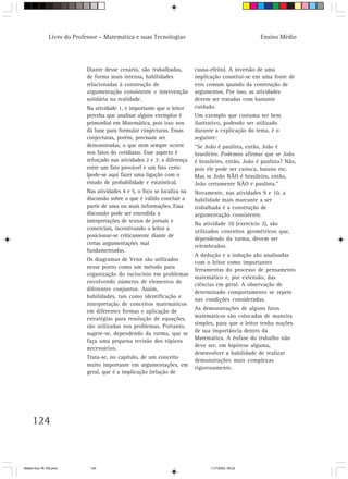 Livro do Professor – Matemática e suas Tecnologias                                    Ensino Médio




                            Diante desse cenário, são trabalhadas,        causa-efeito). A inversão de uma
                            de forma mais intensa, habilidades            implicação constitui-se em uma fonte de
                            relacionadas à construção de                  erro comum quando da construção de
                            argumentação consistente e intervenção        argumentos. Por isso, as atividades
                            solidária na realidade.                       devem ser tratadas com bastante
                            Na atividade 1, é importante que o leitor     cuidado.
                            perceba que analisar alguns exemplos é        Um exemplo que costuma ser bem
                            primordial em Matemática, pois isso nos       ilustrativo, podendo ser utilizado
                            dá base para formular conjecturas. Essas      durante a explicação do tema, é o
                            conjecturas, porém, precisam ser              seguinte:
                            demonstradas, o que nem sempre ocorre         “Se João é paulista, então, João é
                            nos fatos do cotidiano. Esse aspecto é        brasileiro. Podemos afirmar que se João
                            reforçado nas atividades 2 e 3: a diferença   é brasileiro, então, João é paulista? Não,
                            entre um fato provável e um fato certo        pois ele pode ser carioca, baiano etc.
                            (pode-se aqui fazer uma ligação com o         Mas se João NÃO é brasileiro, então,
                            estudo de probabilidade e estatística).       João certamente NÃO é paulista.”
                            Nas atividades 4 e 5, o foco se localiza na   Novamente, nas atividades 9 e 10, a
                            discussão sobre o que é válido concluir a     habilidade mais marcante a ser
                            partir de uma ou mais informações. Essa       trabalhada é a construção de
                            discussão pode ser estendida a                argumentação consistente.
                            interpretações de textos de jornais e
                                                                          Na atividade 10 (exercício 2), são
                            comerciais, incentivando o leitor a
                                                                          utilizados conceitos geométricos que,
                            posicionar-se criticamente diante de
                                                                          dependendo da turma, devem ser
                            certas argumentações mal
                                                                          relembrados.
                            fundamentadas.
                                                                          A dedução e a indução são analisadas
                            Os diagramas de Venn são utilizados
                                                                          com o leitor como importantes
                            nesse ponto como um método para
                                                                          ferramentas do processo de pensamento
                            organização do raciocínio em problemas
                                                                          matemático e, por extensão, das
                            envolvendo números de elementos de
                                                                          ciências em geral. A observação de
                            diferentes conjuntos. Assim,
                                                                          determinado comportamento se repete
                            habilidades, tais como identificação e
                                                                          nas condições consideradas.
                            interpretação de conceitos matemáticos
                                                                          As demonstrações de alguns fatos
                            em diferentes formas e aplicação de
                            estratégias para resolução de equações,       matemáticos são colocadas de maneira
                            são utilizadas nos problemas. Portanto,       simples, para que o leitor tenha noções
                                                                          de sua importância dentro da
                            sugere-se, dependendo da turma, que se
                            faça uma pequena revisão dos tópicos          Matemática. A ênfase do trabalho não
                            necessários.                                  deve ser, em hipótese alguma,
                                                                          desenvolver a habilidade de realizar
                            Trata-se, no capítulo, de um conceito
                                                                          demonstrações mais complexas
                            muito importante em argumentações, em
                                                                          rigorosamente.
                            geral, que é a implicação (relação de




     124



Matem∙tica 76-150.pmd         124                                               11/7/2003, 09:22
 