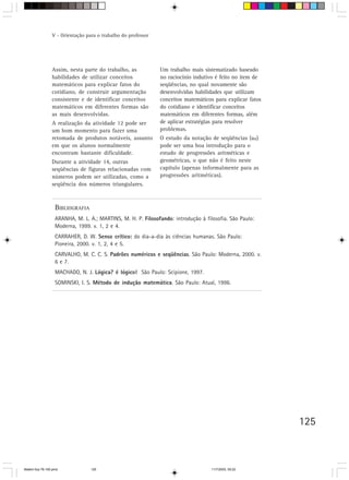 V - Orientação para o trabalho do professor




                 Assim, nesta parte do trabalho, as            Um trabalho mais sistematizado baseado
                 habilidades de utilizar conceitos             no raciocínio indutivo é feito no item de
                 matemáticos para explicar fatos do            seqüências, no qual novamente são
                 cotidiano, de construir argumentação          desenvolvidas habilidades que utilizam
                 consistente e de identificar conceitos        conceitos matemáticos para explicar fatos
                 matemáticos em diferentes formas são          do cotidiano e identificar conceitos
                 as mais desenvolvidas.                        matemáticos em diferentes formas, além
                 A realização da atividade 12 pode ser         de aplicar estratégias para resolver
                 um bom momento para fazer uma                 problemas.
                 retomada de produtos notáveis, assunto        O estudo da notação de seqüências (an)
                 em que os alunos normalmente                  pode ser uma boa introdução para o
                 encontram bastante dificuldade.               estudo de progressões aritméticas e
                 Durante a atividade 14, outras                geométricas, o que não é feito neste
                 seqüências de figuras relacionadas com        capítulo (apenas informalmente para as
                 números podem ser utilizadas, como a          progressões aritméticas).
                 seqüência dos números triangulares.



                   BIBLIOGRAFIA
                   ARANHA, M. L. A.; MARTINS, M. H. P. Filosofando: introdução à filosofia. São Paulo:
                   Moderna, 1999. v. 1, 2 e 4.
                   CARRAHER, D. W. Senso crítico: do dia-a-dia às ciências humanas. São Paulo:
                   Pioneira, 2000. v. 1, 2, 4 e 5.
                   CARVALHO, M. C. C. S. Padrões numéricos e seqüências. São Paulo: Moderna, 2000. v.
                   6 e 7.
                   MACHADO, N. J. Lógica? é lógico! São Paulo: Scipione, 1997.
                   SOMINSKI, I. S. Método de indução matemática. São Paulo: Atual, 1996.




                                                                                                           125



Matem∙tica 76-150.pmd             125                                               11/7/2003, 09:22
 
