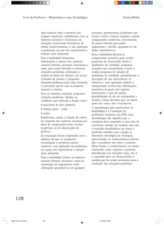 Livro do Professor – Matemática e suas Tecnologias                                   Ensino Médio




                            Sem explorar toda a estrutura dos             natureza, apresentamos problemas que
                            campos numéricos, trabalhamos com os          levam o leitor a buscar soluções, usando
                            números racionais e irracionais em            comparações numéricas, necessitando
                            situações envolvendo fenômenos de             de maior reflexão para poder
                            ordem socioeconômica, e sua aplicação         argumentar e decidir, apoiando-se em
                            a problemas em que eles representem a         dados quantitativos.
                            solução mais adequada.                        Para a habilidade Recorrer à
                            Para a habilidade Interpretar                 compreensão numérica para avaliar
                            informações e operar com números              propostas de intervenção frente a
                            naturais inteiros, racionais, irracionais e   problemas da realidade, propomos
                            reais, para tomar decisões e enfrentar        situações que encaminham o leitor a
                            situações–problema, utilizamos a              avaliar propostas de solução de
                            análise de dados de tabelas e de textos       problemas da realidade, possibilitando a
                            extraídos de jornais, e propomos              percepção de que desconhecer os
                            situações-problema para cuja resolução        números e suas operações impede a
                            é necessário operar com os números            interpretação correta das informações
                            naturais e inteiros.                          numéricas às quais está exposto
                            Para os números racionais, propomos           diariamente, o que dá amplas
                            situações-problema, ligadas ao                possibilidades de ele ser manipulado e
                            cotidiano, que enfocam a fração como:         levado a tomar decisões que, na maior
                                                                          parte das vezes, não o favorecem.
                            • quociente de dois números;
                                                                          A metodologia para desenvolver as
                            • relação parte – todo;
                                                                          habilidades é a “resolução de
                            • razão.
                                                                          problemas” proposta nos PCN. Essa
                            Exploramos, ainda, a relação de ordem         metodologia não significa que o
                            no conjunto dos números racionais por         estudante deva responder a uma lista de
                            meio de comparações entre escritas            exercícios, usando um modelo, mas sim
                            numéricas ou de observações de                a situações desafiadoras nas quais o
                            gráficos.                                     professor trabalha com o grupo as
                            Os irracionais foram explorados com o         diferentes estratégias de resolução,
                            objetivo de que os estudantes                 aproveitando os conhecimentos prévios
                            reconheçam a existência desses                que o estudante tem sobre o assunto.
                            números e sua aplicação em problemas          Dessa forma, o conhecimento vai sendo
                            aos quais eles representem a solução          construído como resposta a questões
                            mais adequada.                                identificadas em situações reais, isto é,
                            Para a habilidade Utilizar os números         o conteúdo deve ser desenvolvido à
                            naturais inteiros, racionais e reais na       medida que for sendo necessário para a
                            construção de argumentos sobre                resolução das situações-problema.
                            afirmações quantitativas de qualquer




     128



Matem∙tica 76-150.pmd         128                                               11/7/2003, 09:22
 