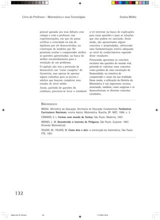 Livro do Professor – Matemática e suas Tecnologias                                   Ensino Médio




                            pessoal apoiada nos seus debates com         a ter interesse na busca de explicações
                            colegas e com o professor; nas               para essas questões e para as soluções
                            experimentações, em que ele possa            que elas podem ter suscitado. Desse
                            verificar a veracidade ou não de             modo, são apresentados alguns
                            hipóteses por ele desenvolvidas; na          conceitos e propriedades, oferecendo
                            construção de modelos que lhe                uma fundamentação teórica adequada
                            permitam avaliar e compreender melhor        ao nível de conhecimentos esperado
                            as questões apresentadas; na busca do        desse estudante.
                            melhor encaminhamento para a                 Procurando aproximar os conceitos
                            resolução de um problema.                    escolares das questões do mundo real,
                            O capítulo não tem a pretensão de            pretende-se valorizar esses conceitos
                            desenvolver um “curso completo” de           como produto de uma construção da
                            Geometria, mas apenas de apontar             Humanidade, na tentativa de
                            alguns caminhos para os jovens e             compreender e atuar em sua realidade.
                            adultos que buscam completar seus            Desse modo, a utilização da História da
                            estudos de nível médio.                      Matemática é um importante recurso,
                            Assim, partindo de questões do               mostrando, também, como surgiram e se
                            cotidiano, procurou-se levar o estudante     desenvolveram os diversos conceitos
                                                                         estudados.


                              BIBLIOGRAFIA
                              BRASIL. Ministério da Educação. Secretaria de Educação Fundamental. Parâmetros
                              Curriculares Nacionais: ensino básico. Matemática. Brasília, DF: MEC, 1998. v. 3.
                              CÂNDIDO, S. L. Formas num mundo de formas. São Paulo: Moderna, 1997.
                              IMENES, L. M. Descobrindo o teorema de Pitágoras. São Paulo: Scipione. 1987.
                              (Vivendo Matemática).
                              TOLEDO, M.; TOLEDO, M. Como dois e dois: a construção da matemática. São Paulo:
                              FTD, 1997.




     132



Matem∙tica 76-150.pmd         132                                               11/7/2003, 09:22
 