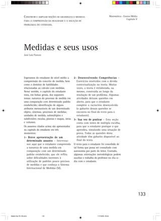 CONSTRUIR E AMPLIAR NOÇÕES DE GRANDEZAS E MEDIDAS                                      Matemática - Ensino Médio
                                                                                                                       Capítulo V
                 PARA A COMPREENSÃO DA REALIDADE E A SOLUÇÃO DE
                 PROBLEMAS DO COTIDIANO.




                 Medidas e seus usos
                 José Luiz Pastore




                 Esperamos do estudante de nível médio a        2- Desenvolvendo Competências –
                 compreensão do conceito de medida, bem           Exercícios resolvidos com a devida
                 como o domínio de habilidades                    contextualização na teoria. Muitas
                 relacionadas ao cálculo com medidas.             vezes, a teoria é reelaborada, ou
                 Nesse sentido, o capítulo do estudante           mesmo, construída ao longo da
                 trata, em linhas gerais, dos seguintes           resolução de um problema. Algumas
                 temas: natureza do processo de medida em         atividades deixam questões em
                 uma comparação com determinado padrão            aberto, para que o estudante
                 estabelecido; identificação de alguns            complete o raciocínio desenvolvido
                 atributos mensuráveis de um determinado          (o gabarito dessas questões se
                 objeto; sistemas, processos de medidas;          encontra no final do texto para o
                 unidades de medida, submúltiplos e               estudante).
                 subdivisões; escalas, plantas e mapas, áreas   3- Sua vez de praticar – Esta seção
                 e volumes.                                       conta com testes de múltipla escolha,
                 Os assuntos citados acima são apresentados       para que o estudante pratique o que
                 no capítulo do estudante em três                 aprendeu, simulando uma situação de
                 momentos:                                        prova. Todas as questões desta
                 1- Breve apresentação de um                      atividade têm gabarito disponível ao
                   determinado assunto – Interessa-               final do texto.
                   nos aqui que o estudante compreenda          O texto para o estudante foi concebido de
                   a natureza de uma medida em                  tal forma que possa ser consultado com
                   comparação com um determinado                autonomia por parte do leitor. Contudo,
                   padrão estabelecido, que ele reflita         algumas orientações metodológicas podem
                   sobre dificuldades inerentes à               auxiliar o trabalho do professor no dia-a-
                   utilização de padrões pouco precisos         dia com o estudante.
                   de medidas e que conheça o Sistema
                   Internacional de Medidas (SI).




                                                                                                                                    133



Matem∙tica 76-150.pmd                133                                             11/7/2003, 09:22
 