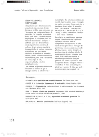 Livro do Professor – Matemática e suas Tecnologias                                  Ensino Médio




                                                                        submúltiplos das principais unidades de
                            DESENVOLVENDO A
                                                                        medida é pré-requisito para a resolução
                            COMPETÊNCIA                                 de muitos exercícios. Nesse contexto, o
                            É importante que o leitor desenvolva        estudante deverá saber, de antemão,
                            competência na conversão de um              que 1 km = 1000 m , 1 dm = 0,1 m, 1
                            sistema de medidas para outro, mas não      cm = 0,01 m, 1 mm = 0,001 m, 1 kg =
                            é necessário que conheça os fatores de      1000 g, 1 hora = 60 minutos, 1 minuto
                            conversão. Por exemplo, o estudante         = 60 s, 1 litro = 1000 ml.
                            deverá estar apto a converter metros
                                                                        Em relação ao trabalho com plantas e
                            em polegadas (e vice-versa), mas não
                                                                        mapas, é importante que o professor
                            precisará decorar que 1 polegada =
                                                                        insista na discussão sobre a
                            2,540 cm (esse tipo de informação
                                                                        compreensão do significado de uma
                            estará disponível no exercício). O
                                                                        escala e sua aplicação na resolução de
                            professor deverá sempre respeitar a
                                                                        problemas. Em problemas envolvendo
                            forma particular de o aluno conduzir o
                                                                        plantas, mapas e outras situações, o
                            raciocínio em um processo de
                                                                        professor deverá trabalhar cálculos de
                            conversões de medidas ou unidades;
                                                                        comprimentos, áreas e volumes; para
                            contudo, poderá também sistematizar
                                                                        tanto, é necessário que motive os
                            procedimentos junto com o estudante,
                                                                        estudantes por meio de situações
                            tais como, regra de três,
                                                                        práticas, tais como, o cálculo da área
                            proporcionalidade, princípio
                                                                        das paredes de uma casa para estimar a
                            multiplicativo etc.
                                                                        quantidade de tinta necessária para
                            Cabe também ao professor orientar os        pintá-las; o volume de água que pode
                            estudantes no sentido de que a              conter um poço ou um açude etc.
                            utilização correta de subdivisões e


                              BIBLIOGRAFIA
                              BUSHAW, D. et al. Aplicações da matemática escolar. São Paulo: Atual, 1997.
                              CARAÇA, B. de J. Conceitos fundamentais de matemática. Lisboa: Gradiva, 1998.
                              KENNEDY, E. S. Trigonometria: tópicos de história da matemática para uso em sala de
                              aula. São Paulo: Atual, 1992.
                              LIMA, E. L. Medida e forma em geometria: comprimento, área, volume e semelhanças.
                              Rio de Janeiro: Sociedade Brasileira de Matemática, 1991.
                              LINDQUIST, M. M.; SHULTE, A. P. (Org.). Aprendendo e ensinando geometria. São
                              Paulo: Atual, 1994.
                              MACHADO, N. J. Medindo comprimentos. São Paulo: Scipione, 1993.




     134



Matem∙tica 76-150.pmd         134                                              11/7/2003, 09:22
 