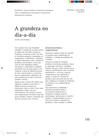 CONSTRUIR E AMPLIAR NOÇÕES DE VARIAÇÃO DE GRANDEZA                                 Matemática - Ensino Médio
                                                                                                                   Capítulo VI
                 PARA A COMPREENSÃO DA REALIDADE E A SOLUÇÃO DE
                 PROBLEMAS DO COTIDIANO.




                 A grandeza no
                 dia-a-dia
                 Luci M. Loreto Rodrigues




                 Este capítulo tem como finalidade           DESENVOLVENDO A
                 subsidiar os estudos de um leitor jovem     COMPETÊNCIA
                 ou adulto que não pôde concluir ou
                                                             Construir e ampliar noções de variação
                 freqüentar o processo escolar. Por isso,
                                                             de grandeza para compreensão da
                 as atividades propostas contemplam as
                                                             realidade e a solução de problemas do
                 competências e habilidades e abordam
                                                             cotidiano.
                 as idéias matemáticas sobre variação de
                 grandezas, porcentagem e juros, por         Através da análise de situações-
                 meio de uma linguagem simples,              problema envolvendo grandezas, busca-
                 motivadora e relacionada à realidade,       se aproximar conceitos e realidades,
                 permitindo que ele possa pensar o seu       fazendo com que o leitor perceba que já
                 cotidiano a partir de diferentes pontos     utilizava informalmente esses conceitos
                 de vista, incentivando-o a raciocinar,      matemáticos, e, com isso, construa
                 buscar conhecimentos adquiridos em          conhecimentos com significado e
                 suas experiências de vida e encontrar       amplie as noções de variação de
                 soluções corretas.                          grandeza, para que possa usá-las com
                                                             mais confiança na solução de problemas
                 Espera-se que a leitura do capítulo seja
                                                             do cotidiano e na compreensão da
                 agradável e desperte nesse leitor o
                                                             realidade.
                 hábito da leitura, da busca de
                 informações sobre os fatos. E que essas     Para desenvolver a habilidade –
                 informações, aliadas aos seus               Identificar grandezas direta e
                 conhecimentos, lhe permita construir        inversamente proporcionais e
                 uma argumentação consistente para que       interpretar a notação usual de
                 possa entender, explicar e participar dos   porcentagem, apresentam-se situações
                 diversos processos que vivencia.            simples e contextualizadas em que o
                                                             leitor deve analisar e identificar as
                                                             grandezas e suas variações e também




                                                                                                                                 135



Matem∙tica 76-150.pmd             135                                            11/7/2003, 09:22
 