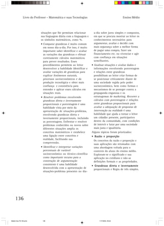 Livro do Professor – Matemática e suas Tecnologias                               Ensino Médio




                            situações que lhe permitam relacionar       a-dia sobre juros simples e compostos,
                            sua linguagem diária com a linguagem e      em que se procura mostrar ao leitor os
                            os símbolos matemáticos, como %.            conhecimentos necessários para
                            • Comparar grandezas é muito comum          argumentar, avaliar e decidir com
                              em nosso dia-a-dia. Por isso, é muito     mais segurança sobre a melhor forma
                              importante saber identificar e avaliar    de pagar uma compra, fazer um
                              as variações das grandezas e efetuar      financiamento etc. ou vivenciar e agir
                              corretamente cálculos matemáticos         com confiança em situações
                              para prever resultados. Esses             semelhantes.
                              procedimentos permitem ao leitor         • Analisar situações e avaliar dados e
                              desenvolver a habilidade Identificar e     informações envolvendo porcentagem
                              avaliar variações de grandezas para        e relações entre grandezas
                              explicar fenômenos naturais,               possibilitam ao leitor criar formas de
                              processos socioeconômicos e da             se posicionar criticamente diante de
                              produção tecnológica e obter mais          uma sociedade regida pelo poder
                              confiança e consistência para              socioeconômico, bem como formas e
                              entender e aplicar esses cálculos em       mecanismos de se proteger contra a
                              situações reais.                           propaganda enganosa e os
                            • Resolver problemas envolvendo              estratagemas de marketing. Recorrer a
                              grandezas direta e inversamente            cálculos com porcentagem e relações
                              proporcionais e porcentagem é uma          entre grandezas proporcionais para
                              habilidade vista por meio da               avaliar a adequação de propostas de
                              apresentação de situações-problema,        intervenção na realidade é uma
                              envolvendo grandezas direta e              habilidade que ajuda a tornar o leitor
                              inversamente proporcionais, incluindo      um cidadão presente, participativo
                              as porcentagens. Enfrentar e resolver      dentro da comunidade, com condições
                              problemas conhecidos ou novos sobre        de intervir e lutar por uma sociedade
                              diferentes situações amplia os             mais justa e igualitária.
                              conceitos matemáticos e estabelece       Alguns tópicos foram priorizados:
                              uma ligação entre conceitos e            • Razão e proporção
                              realidade, facilitando sua
                                                                        Os conceitos da razão e proporção e
                              compreensão.
                                                                        suas aplicações são retomados com
                            • Identificar e interpretar variações       uma abordagem voltada para o
                              percentuais de variável                   contexto do aluno do ensino médio.
                              socioeconômica ou técnico-científica      Exploram-se o significado e sua
                              como importante recurso para a            aplicação no cotidiano e não as
                              construção de argumentação                definições formais e as propriedades.
                              consistente é uma habilidade
                                                                       • Grandezas direta e inversamente
                              desenvolvida com a apresentação de
                                                                        proporcionais e Regra de três simples.
                              situações-problema presentes no dia-




     136



Matem∙tica 76-150.pmd         136                                            11/7/2003, 09:22
 