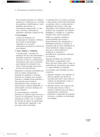V - Orientação para o trabalho do professor




                    Com situações presentes no cotidiano,      A avaliação deve ser contínua, realizada
                    analisou-se e interpretou-se a variação    a cada instante, fornecendo informações
                    das grandezas, identificando-as como       ao professor sobre os conhecimentos e
                    grandezas diretamente ou                   habilidades dos alunos e sobre suas
                    inversamente proporcionais. E, com         dificuldades. Deve também permitir ao
                    esses conceitos, resolveram-se             professor que acompanhe seu trabalho
                    problemas, utilizando a Regra de três.     pedagógico e verifique se os objetivos
                 • Porcentagem                                 traçados estão sendo alcançados.
                    A partir da resolução e da                 Podem ser propostos problemas
                    interpretação de situações cotidianas      contextualizados para avaliar o
                    que tratam de porcentagem,                 desenvolvimento das competências e
                    exploram-se os conceitos                   habilidades presentes no capítulo. A
                    matemáticos envolvidos no cálculo de       resolução pode ser feita inicialmente de
                    porcentagem.                               forma individual e depois em grupo,
                                                               para que os alunos discutam e
                 • Juros simples e composto
                                                               comparem os resultados e
                    A interpretação e resolução de
                                                               procedimentos matemáticos utilizados
                    problemas do dia-a-dia relacionados a      na resolução.
                    atividades comerciais e financeiras
                                                               Algumas atividades são resolvidas,
                    fornecem ao leitor os conhecimentos
                                                               comentadas e questionadas com o
                    matemáticos sobre juros necessários
                                                               leitor, que deve refletir sobre o tema, os
                    para aplicação em situações reais,
                                                               conhecimentos matemáticos que possui
                    como a forma de pagar uma conta e
                                                               e o modo utilizado na resolução.
                    de fazer um financiamento.
                                                               As atividades estão divididas em duas
                 Exploramos os conceitos matemáticos por
                                                               categorias:
                 meio da análise, interpretação e
                 resolução de problemas e situações            1. Questões fechadas, com respostas no
                 presentes no cotidiano, pois, quando             final do capítulo, que devem ser
                 conceitos e realidade ficam próximos, o          resolvidas pelo leitor como forma de
                 leitor percebe que já utilizava                  verificar seu aprendizado e fixar os
                 informalmente esses conceitos, que               conceitos matemáticos.
                 agora passam a adquirir significado e a       2. Questões abertas, sem resposta, que,
                 serem usados com mais confiança em               de modo geral, levam o leitor à
                 novas situações.                                 reflexão, à leitura,à busca de idéias e
                 Os questionamentos e reflexões                   argumentações consistentes
                 presentes no capítulo exigem do leitor o         permitindo a elaboração de propostas
                 exercício do pensamento, da busca de             concretas e solidárias de intervenção
                 experiências vividas, com o propósito            na realidade.
                 de servirem de suporte na organização
                 dos conhecimentos adquiridos e dos
                 que estão sendo construídos.




                                                                                                            137



Matem∙tica 76-150.pmd             137                                               11/7/2003, 09:22
 