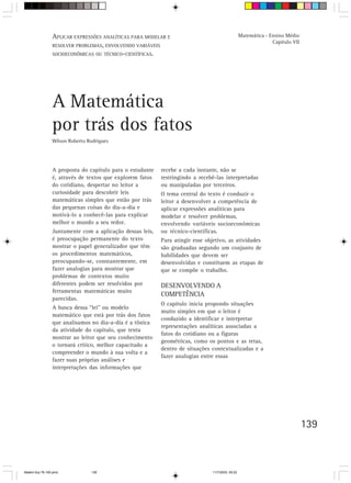APLICAR EXPRESSÕES ANALÍTICAS PARA MODELAR E                                     Matemática - Ensino Médio
                                                                                                                Capítulo VII
                 RESOLVER PROBLEMAS, ENVOLVENDO VARIÁVEIS
                 SOCIOECONÔMICAS OU TÉCNICO-CIENTÍFICAS.




                 A Matemática
                 por trás dos fatos
                 Wilson Roberto Rodrigues




                 A proposta do capítulo para o estudante   recebe a cada instante, não se
                 é, através de textos que explorem fatos   restringindo a recebê-las interpretadas
                 do cotidiano, despertar no leitor a       ou manipuladas por terceiros.
                 curiosidade para descobrir leis           O tema central do texto é conduzir o
                 matemáticas simples que estão por trás    leitor a desenvolver a competência de
                 das pequenas coisas do dia-a-dia e        aplicar expressões analíticas para
                 motivá-lo a conhecê-las para explicar     modelar e resolver problemas,
                 melhor o mundo a seu redor.               envolvendo variáveis socioeconômicas
                 Juntamente com a aplicação dessas leis,   ou técnico-científicas.
                 é preocupação permanente do texto         Para atingir esse objetivo, as atividades
                 mostrar o papel generalizador que têm     são graduadas segundo um conjunto de
                 os procedimentos matemáticos,             habilidades que devem ser
                 preocupando-se, constantemente, em        desenvolvidas e constituem as etapas de
                 fazer analogias para mostrar que          que se compõe o trabalho.
                 problemas de contextos muito
                 diferentes podem ser resolvidos por       DESENVOLVENDO A
                 ferramentas matemáticas muito
                                                           COMPETÊNCIA
                 parecidas.
                                                           O capítulo inicia propondo situações
                 A busca dessa “lei” ou modelo
                                                           muito simples em que o leitor é
                 matemático que está por trás dos fatos
                                                           conduzido a identificar e interpretar
                 que analisamos no dia-a-dia é a tônica
                                                           representações analíticas associadas a
                 da atividade do capítulo, que tenta
                                                           fatos do cotidiano ou a figuras
                 mostrar ao leitor que seu conhecimento
                                                           geométricas, como os pontos e as retas,
                 o tornará crítico, melhor capacitado a
                                                           dentro de situações contextualizadas e a
                 compreender o mundo à sua volta e a
                                                           fazer analogias entre essas
                 fazer suas próprias análises e
                 interpretações das informações que




                                                                                                                               139



Matem∙tica 76-150.pmd            139                                           11/7/2003, 09:22
 
